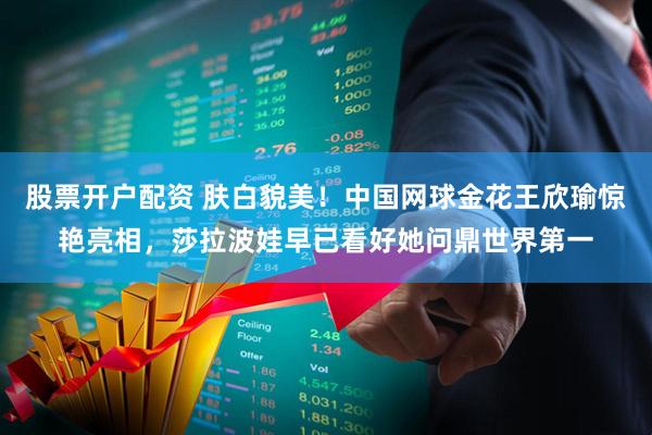 股票开户配资 肤白貌美！中国网球金花王欣瑜惊艳亮相，莎拉波娃早已看好她问鼎世界第一