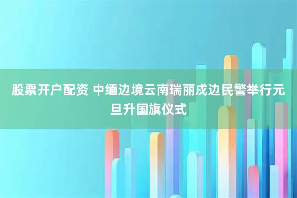 股票开户配资 中缅边境云南瑞丽戍边民警举行元旦升国旗仪式