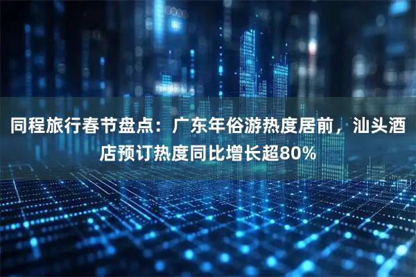 同程旅行春节盘点：广东年俗游热度居前，汕头酒店预订热度同比增长超80%