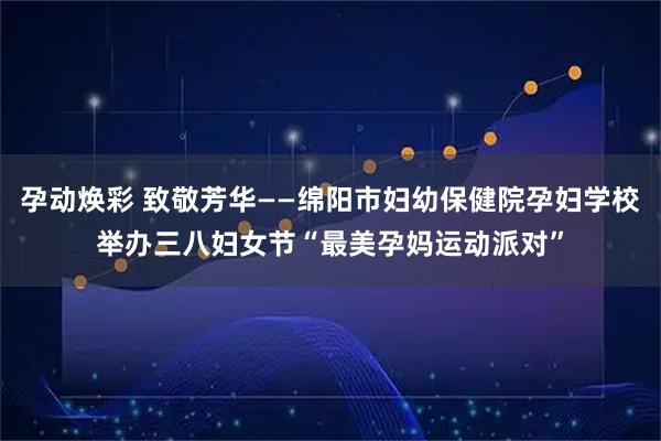 孕动焕彩 致敬芳华——绵阳市妇幼保健院孕妇学校举办三八妇女节“最美孕妈运动派对”