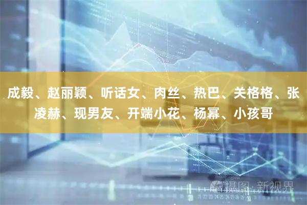 成毅、赵丽颖、听话女、肉丝、热巴、关格格、张凌赫、现男友、开端小花、杨幂、小孩哥