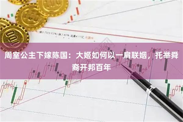 周室公主下嫁陈国：大姬如何以一肩联姻，托举舜裔开邦百年