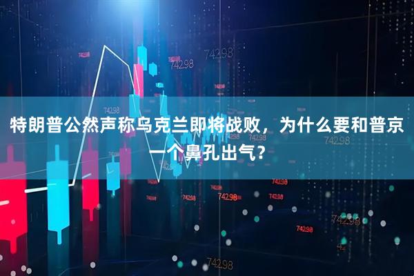 特朗普公然声称乌克兰即将战败，为什么要和普京一个鼻孔出气？