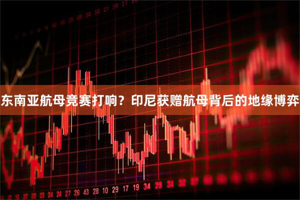 东南亚航母竞赛打响？印尼获赠航母背后的地缘博弈